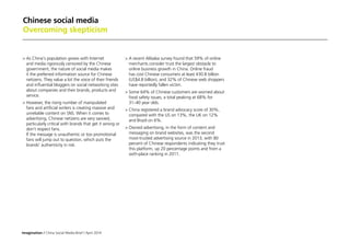 Imagination / China Social Media Brief / April 2014
Chinese social media
Overcoming skepticism
	As China's population grows with Internet
and media rigorously censored by the Chinese
government, the nature of social media makes
it the preferred information source for Chinese
netizens. They value a lot the voice of their friends
and influential bloggers on social networking sites
about companies and their brands, products and
service.
	However, the rising number of manipulated
fans and artificial writers is creating massive and
unreliable content on SNS. When it comes to
advertising, Chinese netizens are very savvied,
particularly critical with brands that get it wrong or
don’t respect fans.
If the message is unauthentic or too promotional
fans will jump out to question, which puts the
brands' authenticity in risk.
	A recent Alibaba survey found that 59% of online
merchants consider trust the largest obstacle to
online business growth in China. Online fraud
has cost Chinese consumers at least ¥30.8 billion
(US$4.8 billion), and 32% of Chinese web shoppers
have reportedly fallen victim.
	Some 64% of Chinese customers are worried about
food safety issues, a total peaking at 68% for
31–40 year olds.
	China registered a brand advocacy score of 30%,
compared with the US on 13%, the UK on 12%
and Brazil on 6%.
	Owned advertising, in the form of content and
messaging on brand websites, was the second
most-trusted advertising source in 2013, with 80
percent of Chinese respondents indicating they trust
this platform, up 20 percentage points and from a
sixth-place ranking in 2011.
 
 