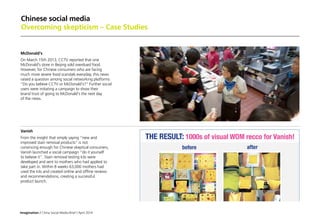 Imagination / China Social Media Brief / April 2014
Chinese social media
Overcoming skepticism – Case Studies
McDonald's
On March 15th 2013, CCTV reported that one
McDonald's store in Beijing sold overdued food.
However, for Chinese consumers who are facing
much more severe food scandals everyday, this news
raised a question among social networking platforms
”Do you believe CCTV or McDonald's? Further social
users were initiating a campaign to show their
brand trust of going to McDonald's the next day
of the news.
Vanish
From the insight that simply saying “new and
improved stain removal products” is not
convincing enough for Chinese skeptical consumers,
Vanish launched a social campaign “do it yourself
to believe it”. Stain removal testing kits were
developed and sent to mothers who had applied to
take part in. Within 8 weeks 63,000 mothers had
used the kits and created online and offline reviews
and recommendations, creating a successful
product launch.
 
 
