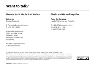 Imagination / China Social Media Brief / April 2014
Want to talk?
Chinese Social Media Brief Author:
Cuimei Lai
Creative Strategist
E: Cuimei.Lai@imagination.com
T: +852 3513 1300
Imagination Asia Limited
32/F Cambridge House
979 King’s Road
Taikoo Place, Island East
Hong Kong
W: www.imagination.com
T: @ImaginationLabs
Media and General Inquiries:
Pablo Cot Gonzalez
Head of Marketing and PR, APAC
E: Pablo.CG@imagination.com
M: +852 6051 1300
D: +852 3513 1340
Los Angeles Detroit Toronto New York London Cologne Stockholm Mumbai Singapore Hong Kong Beijing Shanghai Tokyo Melbourne Sydney
© 2014 To the best of our knowledge the information contained in this document is correct at the time of going to press. We do not accept any liability for errors or omissions.
This document is not in any way to be published or circulated or reproduced in whole or in part. It has been prepared by Imagination Europe Limited (‘Imagination’) solely for use
by it in the presentation of ideas and images to its clients and is for discussion purposes only. To the extent that material used in this document has originated with Imagination,
the copyright to that material vests in Imagination. Copyright in other material used in this document vests in third parties and is not licensed for publication. Any person acting
contrary to this warning does so at their own risk and may incur liability to third parties by doing so. They may also be liable to indemnify Imagination against claims made and
damages awarded against it, and related costs incurred by it, in respect of allegations of breach of third party rights.
 