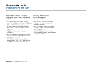 Imagination / China Social Media Brief / April 2014
Chinese social media
Understanding the user
The world’s most socially
engaged and active netizens
>	7 out of the top 10 active regions on social
networking sites (SNS) are in China’s tier1  2 cities.
	30% and 50% of Chinese social media users
are creating and curating original content on
SNS, compared with 1% and 9% in the West
respectively.
	Highly trust and rely on SNS as source of
information.
	80% of Chinese social media users say they use
social media channels to search for information
about products and brands.
	66% of Chinese social media users follow on
average 8 brands, while 33% of Americans have
ever followed a brand on social media sites.
Heavily influenced
social shoppers
	43% of China’s netizens are interested
in products shared by friends on social
networking platforms.
	51% of Chinese car buyers decide against a
brand after reading negative comments on
social media sites.
	More than 50% of Weibo users access
e-commerce platforms after noticing relevant
information on Weibo.
 