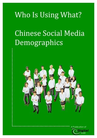 1	
  
	
  


Who	
  Is	
  Using	
  What?	
  
	
  
Chinese	
  Social	
  Media	
  
Demographics	
  
       	
  
       	
  



	
  
	
  
	
  
	
  
	
  
	
  
	
  
	
  
	
  
	
  
	
  
	
  
	
  
	
  




Share this eBook
                                         A Publication of

                   	
             	
                        	
  
 