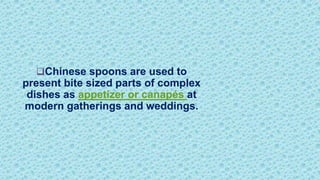 Chinese spoons are used to
present bite sized parts of complex
dishes as appetizer or canapés at
modern gatherings and weddings.