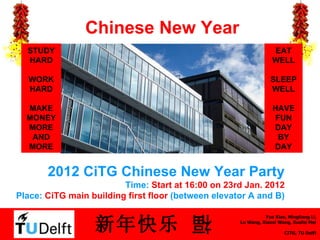 Chinese New Year 2012 CiTG Chinese New Year Party Time:  Start at 16:00 on 23rd Jan. 2012 Place:  CiTG main building  first floor  (between elevator A and B) EAT WELL SLEEP WELL HAVE FUN DAY BY DAY STUDY HARD WORK HARD MAKE MONEY MORE AND MORE 