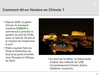 . 23 .
Comment dit-on Homère en Chinois ?
 Depuis 2006, le géant
chinois du transport
maritime COSCO a
commencé à prendre la
gestion du port du Pirée,
avec un bail de 35 ans et
la mission de moderniser
le port
 Pékin voudrait faire du
Pirée le Rotterdam du
Sud et sa porte d’entrée
vers l’Europe et l’Afrique
du Nord
 Au bord de la faillite, la Grèce tente
d’attirer des milliards de US$
d’investissement Chinois (trains,
hôtellerie, tourisme)
 