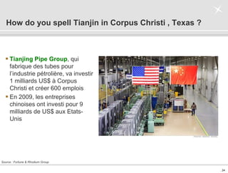 . 24 .
How do you spell Tianjin in Corpus Christi , Texas ?
 Tianjing Pipe Group, qui
fabrique des tubes pour
l’industrie pétrolière, va investir
1 milliards US$ à Corpus
Christi et créer 600 emplois
 En 2009, les entreprises
chinoises ont investi pour 9
milliards de US$ aux Etats-
Unis
Source : Fortune & Rhodium Group
 