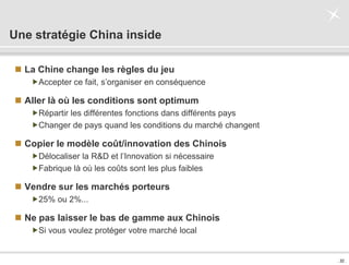 . 32 .
Une stratégie China inside
 La Chine change les règles du jeu
Accepter ce fait, s’organiser en conséquence
 Aller là où les conditions sont optimum
Répartir les différentes fonctions dans différents pays
Changer de pays quand les conditions du marché changent
 Copier le modèle coût/innovation des Chinois
Délocaliser la R&D et l’Innovation si nécessaire
Fabrique là où les coûts sont les plus faibles
 Vendre sur les marchés porteurs
25% ou 2%...
 Ne pas laisser le bas de gamme aux Chinois
Si vous voulez protéger votre marché local
 