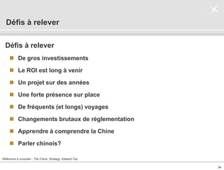 . 34 .
Défis à relever
Défis à relever
 De gros investissements
 Le ROI est long à venir
 Un projet sur des années
 Une forte présence sur place
 De fréquents (et longs) voyages
 Changements brutaux de réglementation
 Apprendre à comprendre la Chine
 Parler chinois?
Référence à consulter : The China Strategy, Edward Tse
 