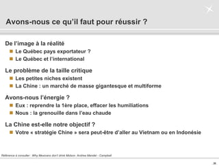 . 36 .
Avons-nous ce qu’il faut pour réussir ?
De l’image à la réalité
 Le Québec pays exportateur ?
 Le Québec et l’international
Le problème de la taille critique
 Les petites niches existent
 La Chine : un marché de masse gigantesque et multiforme
Avons-nous l’énergie ?
 Eux : reprendre la 1ère place, effacer les humiliations
 Nous : la grenouille dans l’eau chaude
La Chine est-elle notre objectif ?
 Votre « stratégie Chine » sera peut-être d’aller au Vietnam ou en Indonésie
Référence à consulter : Why Mexicans don’t drink Molson. Andrea Mandel - Campbell
 
