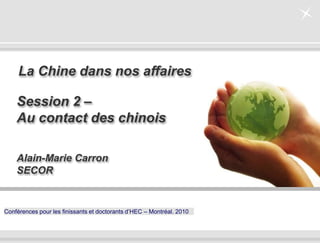 - 0 -
Conférences pour les finissants et doctorants d’HEC – Montréal. 2010
Alain-Marie Carron
SECOR
La Chine dans nos affaires
Session 2 –
Au contact des chinois
 