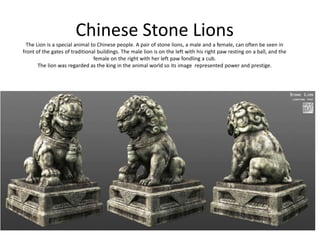 Chinese Stone Lions
  The Lion is a special animal to Chinese people. A pair of stone lions, a male and a female, can often be seen in
front of the gates of traditional buildings. The male lion is on the left with his right paw resting on a ball, and the
                                female on the right with her left paw fondling a cub.
       The lion was regarded as the king in the animal world so its image represented power and prestige.
 