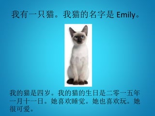 我有一只猫。我猫的名字是 Emily。
我的猫是四岁。我的猫的生日是二零一五年
一月十一日。她喜欢睡觉。她也喜欢玩。她
很可爱。
 
