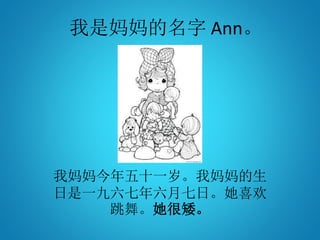 我是妈妈的名字 Ann。
我妈妈今年五十一岁。我妈妈的生
日是一九六七年六月七日。她喜欢
跳舞。她很矮。
 