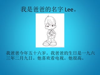 我是爸爸的名字 Lee。
我爸爸今年五十六岁。我爸爸的生日是一九六
三年二月九日。他喜欢看电视。他很高。
 