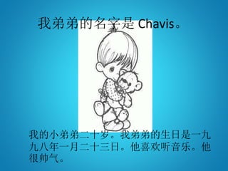 我弟弟的名字是 Chavis。
我的小弟弟二十岁。我弟弟的生日是一九
九八年一月二十三日。他喜欢听音乐。他
很帅气。
 