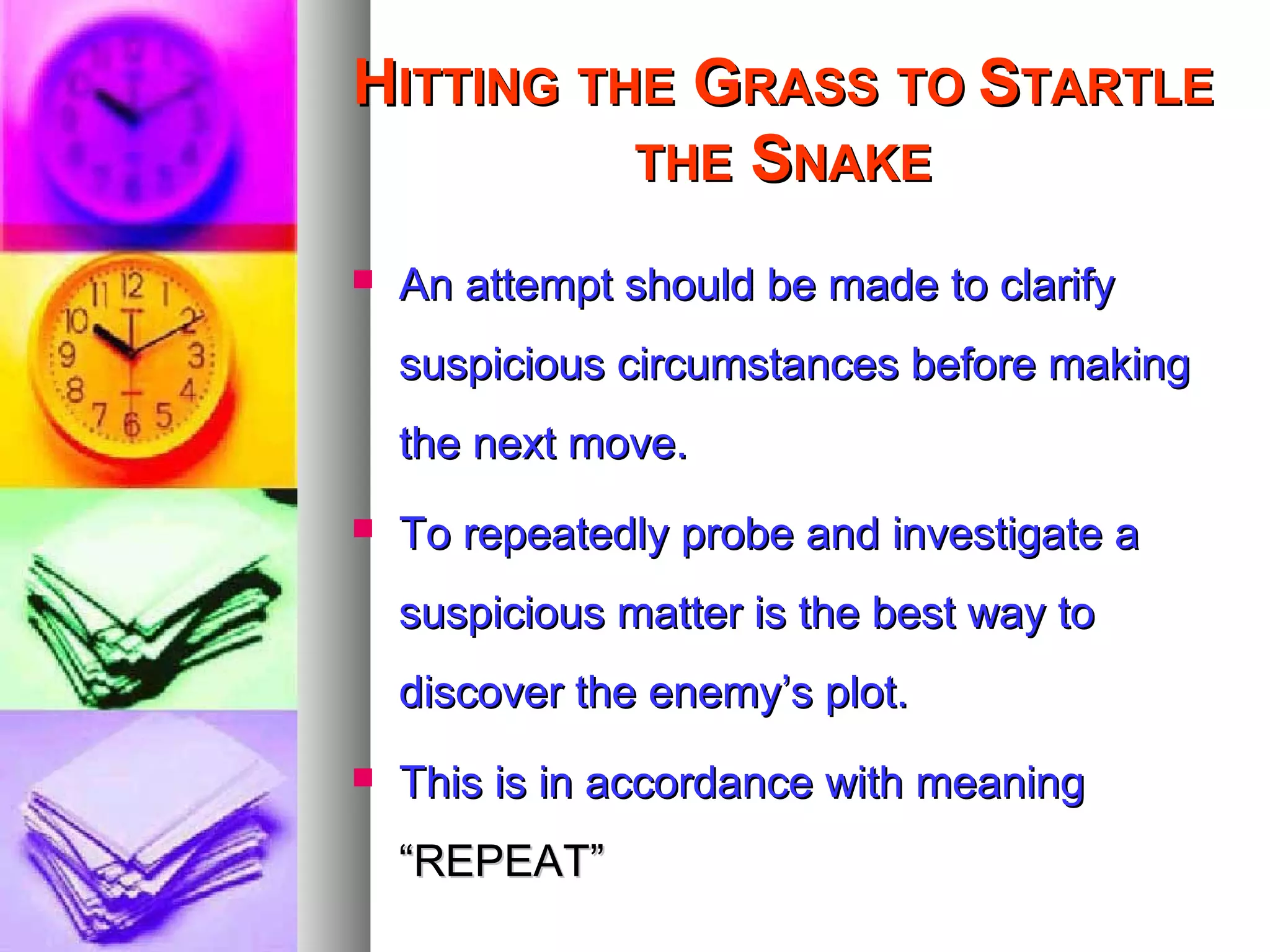 HHITTINGITTING THETHE GGRASSRASS TOTO SSTARTLETARTLE
THETHE SSNAKENAKE
 An attempt should be made to clarifyAn attempt should be made to clarify
suspicious circumstances before makingsuspicious circumstances before making
the next move.the next move.
 To repeatedly probe and investigate aTo repeatedly probe and investigate a
suspicious matter is the best way tosuspicious matter is the best way to
discover the enemy’s plot.discover the enemy’s plot.
 This is in accordance with meaningThis is in accordance with meaning
“REPEAT”“REPEAT”
 