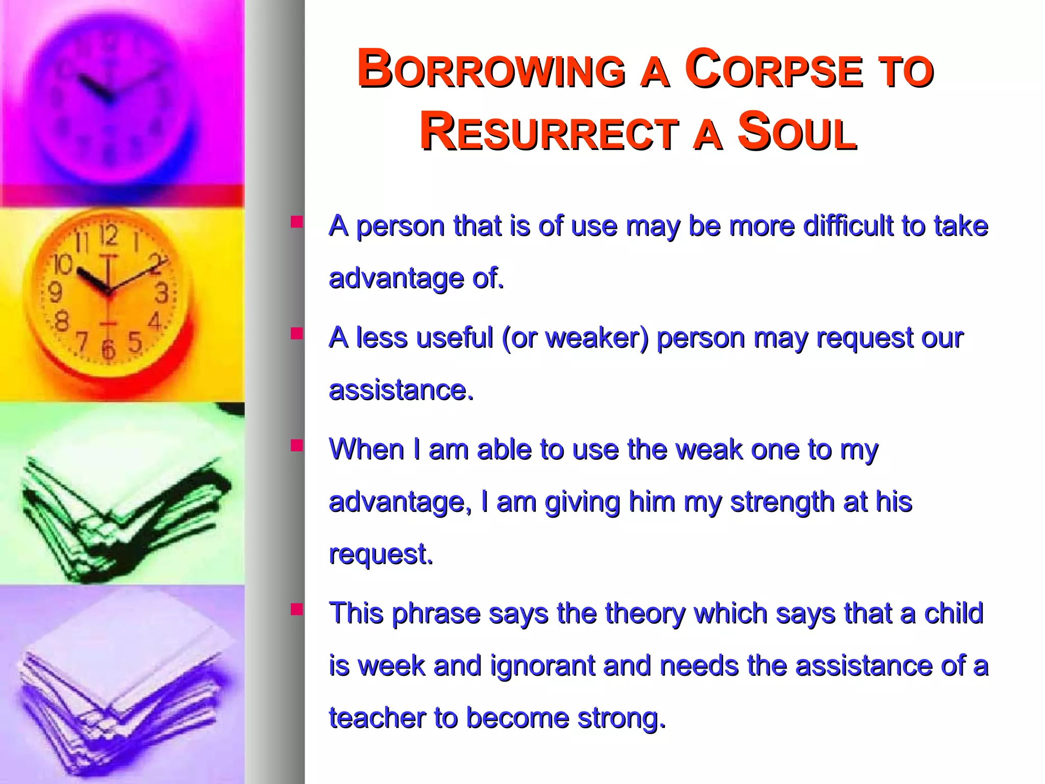 BBORROWINGORROWING AA CCORPSEORPSE TOTO
RRESURRECTESURRECT AA SSOULOUL
 A person that is of use may be more difficult to takeA person that is of use may be more difficult to take
advantage of.advantage of.
 A less useful (or weaker) person may request ourA less useful (or weaker) person may request our
assistance.assistance.
 When I am able to use the weak one to myWhen I am able to use the weak one to my
advantage, I am giving him my strength at hisadvantage, I am giving him my strength at his
request.request.
 This phrase says the theory which says that a childThis phrase says the theory which says that a child
is week and ignorant and needs the assistance of ais week and ignorant and needs the assistance of a
teacher to become strong.teacher to become strong.
 