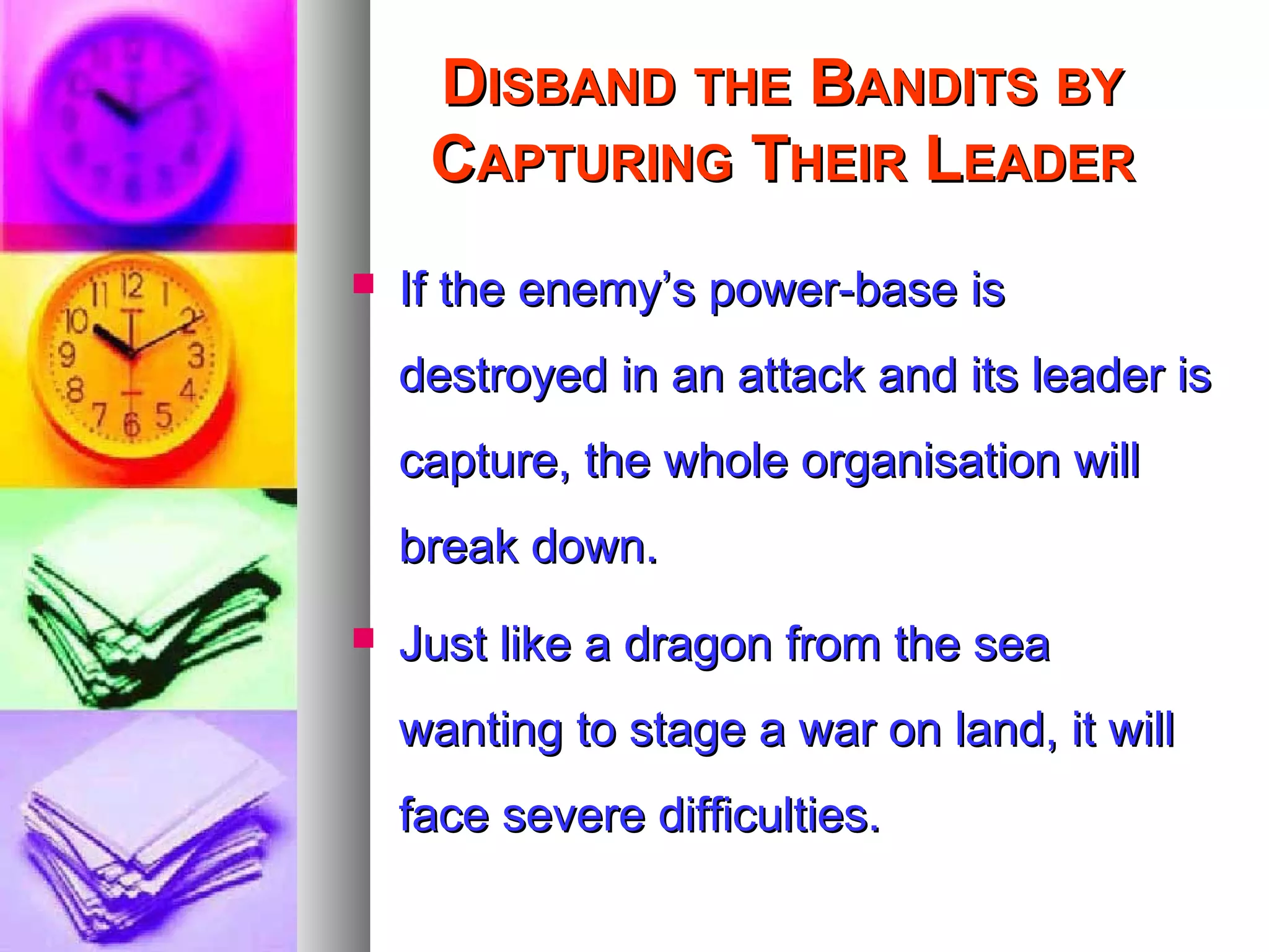 DDISBANDISBAND THETHE BBANDITSANDITS BYBY
CCAPTURINGAPTURING TTHEIRHEIR LLEADEREADER
 If the enemy’s power-base isIf the enemy’s power-base is
destroyed in an attack and its leader isdestroyed in an attack and its leader is
capture, the whole organisation willcapture, the whole organisation will
break down.break down.
 Just like a dragon from the seaJust like a dragon from the sea
wanting to stage a war on land, it willwanting to stage a war on land, it will
face severe difficulties.face severe difficulties.
 