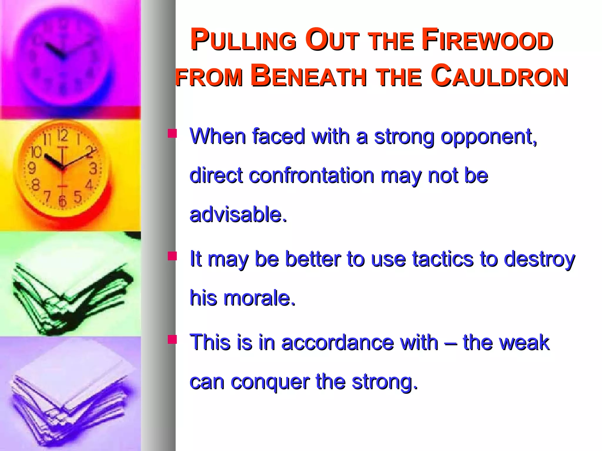 PPULLINGULLING OOUTUT THETHE FFIREWOODIREWOOD
FROMFROM BBENEATHENEATH THETHE CCAULDRONAULDRON
 When faced with a strong opponent,When faced with a strong opponent,
direct confrontation may not bedirect confrontation may not be
advisable.advisable.
 It may be better to use tactics to destroyIt may be better to use tactics to destroy
his morale.his morale.
 This is in accordance with – the weakThis is in accordance with – the weak
can conquer the strong.can conquer the strong.
 