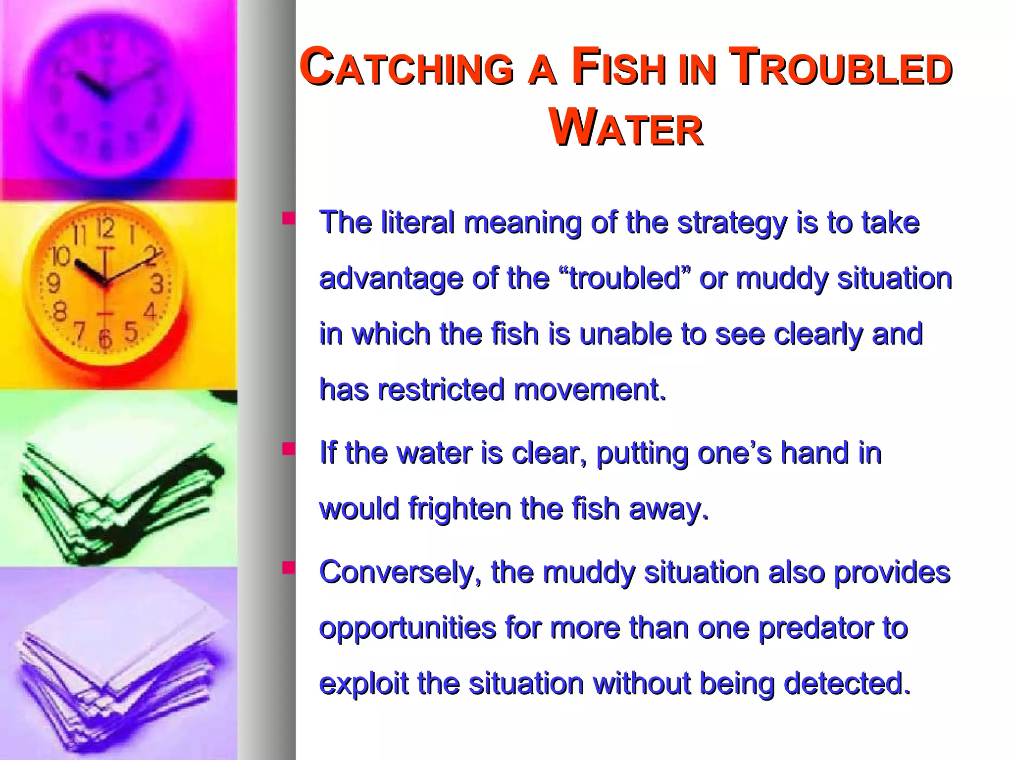 CCATCHINGATCHING AA FFISH INISH IN TTROUBLEDROUBLED
WWATERATER
 The literal meaning of the strategy is to takeThe literal meaning of the strategy is to take
advantage of the “troubled” or muddy situationadvantage of the “troubled” or muddy situation
in which the fish is unable to see clearly andin which the fish is unable to see clearly and
has restricted movement.has restricted movement.
 If the water is clear, putting one’s hand inIf the water is clear, putting one’s hand in
would frighten the fish away.would frighten the fish away.
 Conversely, the muddy situation also providesConversely, the muddy situation also provides
opportunities for more than one predator toopportunities for more than one predator to
exploit the situation without being detected.exploit the situation without being detected.
 
