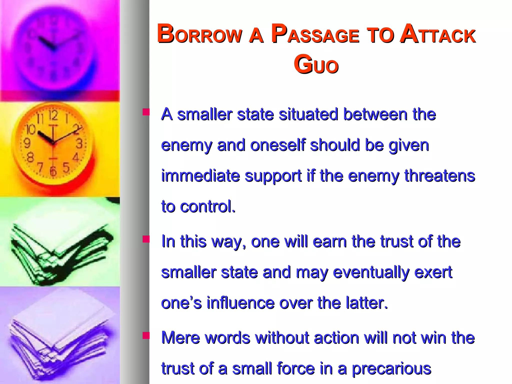 BBORROWORROW AA PPASSAGEASSAGE TOTO AATTACKTTACK
GGUOUO
 A smaller state situated between theA smaller state situated between the
enemy and oneself should be givenenemy and oneself should be given
immediate support if the enemy threatensimmediate support if the enemy threatens
to control.to control.
 In this way, one will earn the trust of theIn this way, one will earn the trust of the
smaller state and may eventually exertsmaller state and may eventually exert
one’s influence over the latter.one’s influence over the latter.
 Mere words without action will not win theMere words without action will not win the
trust of a small force in a precarioustrust of a small force in a precarious
 