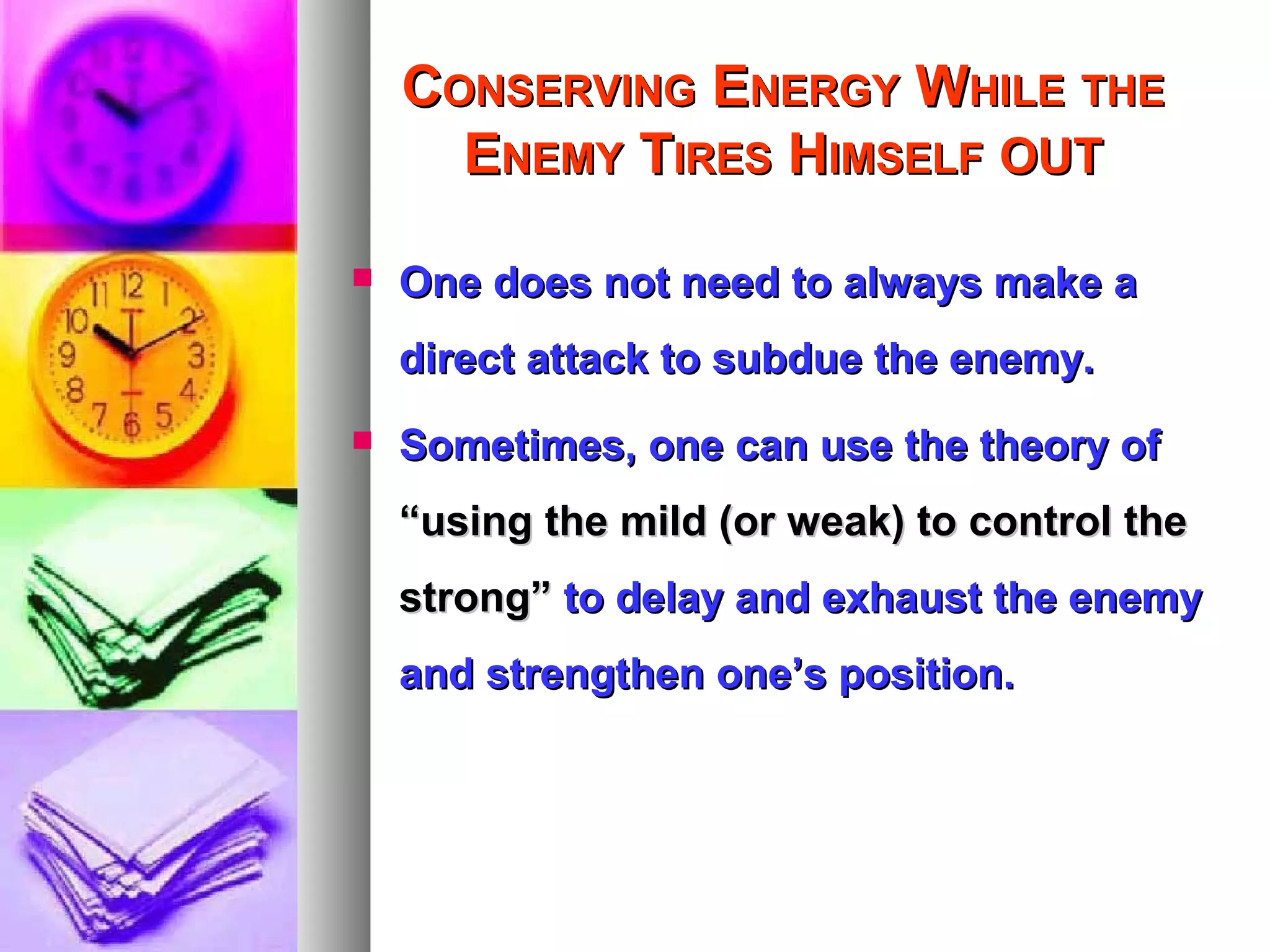 CCONSERVINGONSERVING EENERGYNERGY WWHILEHILE THETHE
EENEMYNEMY TTIRESIRES HHIMSELFIMSELF OUTOUT
 One does not need to always make aOne does not need to always make a
direct attack to subdue the enemy.direct attack to subdue the enemy.
 Sometimes, one can use the theory ofSometimes, one can use the theory of
“using the mild (or weak) to control the“using the mild (or weak) to control the
strong”strong” to delay and exhaust the enemyto delay and exhaust the enemy
and strengthen one’s position.and strengthen one’s position.
 