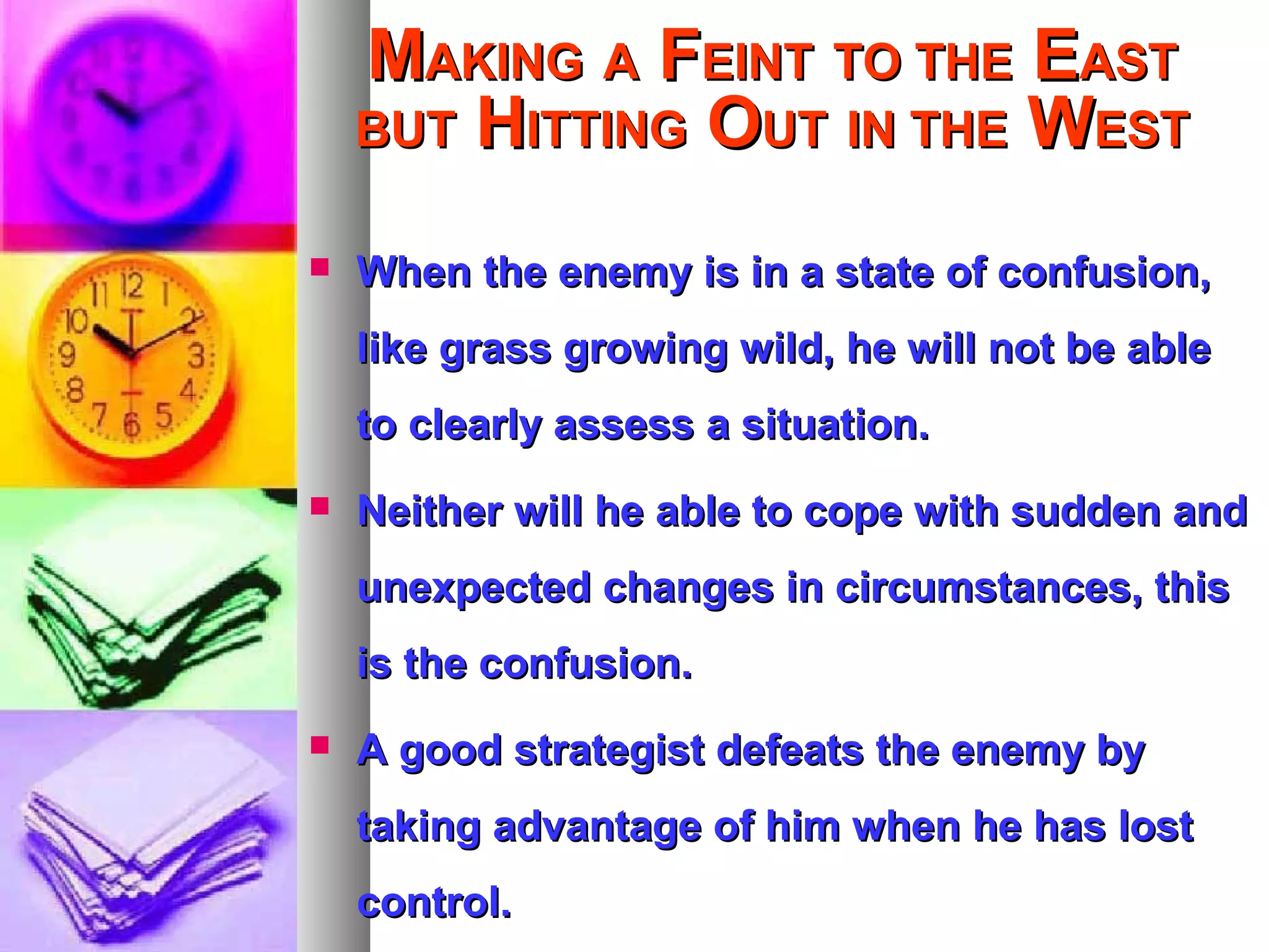 MMAKINGAKING AA FFEINTEINT TO THETO THE EEASTAST
BUTBUT HHITTINGITTING OOUTUT IN THEIN THE WWESTEST
 When the enemy is in a state of confusion,When the enemy is in a state of confusion,
like grass growing wild, he will not be ablelike grass growing wild, he will not be able
to clearly assess a situation.to clearly assess a situation.
 Neither will he able to cope with sudden andNeither will he able to cope with sudden and
unexpected changes in circumstances, thisunexpected changes in circumstances, this
is the confusion.is the confusion.
 A good strategist defeats the enemy byA good strategist defeats the enemy by
taking advantage of him when he has losttaking advantage of him when he has lost
control.control.
 