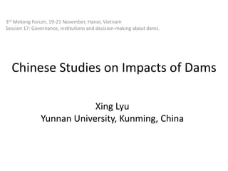 3rd Mekong Forum, 19-21 November, Hanoi, Vietnam
Session 17: Governance, institutions and decision-making about dams.

Chinese Studies on Impacts of Dams
Xing Lyu
Yunnan University, Kunming, China

 