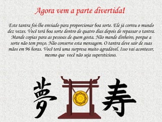 Agora vem a parte divertida ! Este tantra foi-lhe enviado para proporcionar boa sorte. Ele já correu o mundo dez vezes. Você terá boa sorte dentro de quatro dias depois de repassar o tantra. Mande copias   para as pessoas de quem gosta.   Não mande dinheiro, porque a sorte não tem preço. Não conserve esta mensagem. O tantra deve sair de suas mãos em 96 horas. Você terá uma surpresa muito agradável. Isso vai acontecer, mesmo   que  você   não seja supersticioso.  
