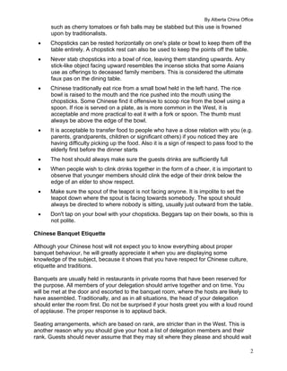 By Alberta China Office
2
such as cherry tomatoes or fish balls may be stabbed but this use is frowned
upon by traditionalists.
 Chopsticks can be rested horizontally on one's plate or bowl to keep them off the
table entirely. A chopstick rest can also be used to keep the points off the table.
 Never stab chopsticks into a bowl of rice, leaving them standing upwards. Any
stick-like object facing upward resembles the incense sticks that some Asians
use as offerings to deceased family members. This is considered the ultimate
faux pas on the dining table.
 Chinese traditionally eat rice from a small bowl held in the left hand. The rice
bowl is raised to the mouth and the rice pushed into the mouth using the
chopsticks. Some Chinese find it offensive to scoop rice from the bowl using a
spoon. If rice is served on a plate, as is more common in the West, it is
acceptable and more practical to eat it with a fork or spoon. The thumb must
always be above the edge of the bowl.
 It is acceptable to transfer food to people who have a close relation with you (e.g.
parents, grandparents, children or significant others) if you noticed they are
having difficulty picking up the food. Also it is a sign of respect to pass food to the
elderly first before the dinner starts
 The host should always make sure the guests drinks are sufficiently full
 When people wish to clink drinks together in the form of a cheer, it is important to
observe that younger members should clink the edge of their drink below the
edge of an elder to show respect.
 Make sure the spout of the teapot is not facing anyone. It is impolite to set the
teapot down where the spout is facing towards somebody. The spout should
always be directed to where nobody is sitting, usually just outward from the table.
 Don't tap on your bowl with your chopsticks. Beggars tap on their bowls, so this is
not polite.
Chinese Banquet Etiquette
Although your Chinese host will not expect you to know everything about proper
banquet behaviour, he will greatly appreciate it when you are displaying some
knowledge of the subject, because it shows that you have respect for Chinese culture,
etiquette and traditions.
Banquets are usually held in restaurants in private rooms that have been reserved for
the purpose. All members of your delegation should arrive together and on time. You
will be met at the door and escorted to the banquet room, where the hosts are likely to
have assembled. Traditionally, and as in all situations, the head of your delegation
should enter the room first. Do not be surprised if your hosts greet you with a loud round
of applause. The proper response is to applaud back.
Seating arrangements, which are based on rank, are stricter than in the West. This is
another reason why you should give your host a list of delegation members and their
rank. Guests should never assume that they may sit where they please and should wait
 