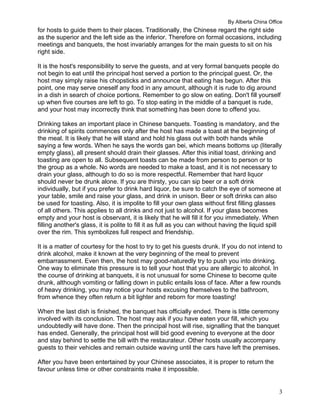 By Alberta China Office
3
for hosts to guide them to their places. Traditionally, the Chinese regard the right side
as the superior and the left side as the inferior. Therefore on formal occasions, including
meetings and banquets, the host invariably arranges for the main guests to sit on his
right side.
It is the host's responsibility to serve the guests, and at very formal banquets people do
not begin to eat until the principal host served a portion to the principal guest. Or, the
host may simply raise his chopsticks and announce that eating has begun. After this
point, one may serve oneself any food in any amount, although it is rude to dig around
in a dish in search of choice portions. Remember to go slow on eating. Don't fill yourself
up when five courses are left to go. To stop eating in the middle of a banquet is rude,
and your host may incorrectly think that something has been done to offend you.
Drinking takes an important place in Chinese banquets. Toasting is mandatory, and the
drinking of spirits commences only after the host has made a toast at the beginning of
the meal. It is likely that he will stand and hold his glass out with both hands while
saying a few words. When he says the words gan bei, which means bottoms up (literally
empty glass), all present should drain their glasses. After this initial toast, drinking and
toasting are open to all. Subsequent toasts can be made from person to person or to
the group as a whole. No words are needed to make a toast, and it is not necessary to
drain your glass, although to do so is more respectful. Remember that hard liquor
should never be drunk alone. If you are thirsty, you can sip beer or a soft drink
individually, but if you prefer to drink hard liquor, be sure to catch the eye of someone at
your table, smile and raise your glass, and drink in unison. Beer or soft drinks can also
be used for toasting. Also, it is impolite to fill your own glass without first filling glasses
of all others. This applies to all drinks and not just to alcohol. If your glass becomes
empty and your host is observant, it is likely that he will fill it for you immediately. When
filling another's glass, it is polite to fill it as full as you can without having the liquid spill
over the rim. This symbolizes full respect and friendship.
It is a matter of courtesy for the host to try to get his guests drunk. If you do not intend to
drink alcohol, make it known at the very beginning of the meal to prevent
embarrassment. Even then, the host may good-naturedly try to push you into drinking.
One way to eliminate this pressure is to tell your host that you are allergic to alcohol. In
the course of drinking at banquets, it is not unusual for some Chinese to become quite
drunk, although vomiting or falling down in public entails loss of face. After a few rounds
of heavy drinking, you may notice your hosts excusing themselves to the bathroom,
from whence they often return a bit lighter and reborn for more toasting!
When the last dish is finished, the banquet has officially ended. There is little ceremony
involved with its conclusion. The host may ask if you have eaten your fill, which you
undoubtedly will have done. Then the principal host will rise, signalling that the banquet
has ended. Generally, the principal host will bid good evening to everyone at the door
and stay behind to settle the bill with the restaurateur. Other hosts usually accompany
guests to their vehicles and remain outside waving until the cars have left the premises.
After you have been entertained by your Chinese associates, it is proper to return the
favour unless time or other constraints make it impossible.
 