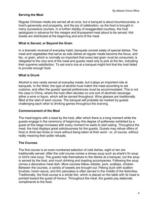 By Alberta China Office
4
Serving the Meal
Regular Chinese meals are served all at once, but a banquet is about bounteousness, a
host's generosity and prosperity, and the joy of celebration, so the food is brought in
many successive courses. In a further display of exaggerated courtesy, the host
apologizes in advance for the meagre and ill-prepared meal about to be served. Hot
towels are distributed at the beginning and end of the meal.
What is Served, or Beyond the Grain
In a dramatic reversal of everyday habit, banquets consist solely of special dishes. The
meat and vegetables that serve as side dishes at regular meals become the focus, and
fan, or grain, which is normally so important that every last grain must be consumed, is
relegated to the very end of the meal and guests need only to pick at the fan, indicating
their supreme satisfaction. To eat one's rice at a banquet might hint that the host failed
to provide enough food.
What is Drunk
Alcohol is very rarely served at everyday meals, but it plays an important role at
banquets. In the West, the type of alcohol must match the meal according to set
customs, and often the guests' special preferences must be accommodated. This is not
the case in China, where the host often decides on one sort of alcoholic beverage,
either a wine or liquor, which will be served throughout. Wine glasses are traditionally
filled at the start of each course. The banquet will probably be marked by guests
challenging each other to drinking games throughout the evening.
Commencement of the Meal
The meal begins with a toast by the host, after which there is a long moment while the
guests engage in the ceremony of beginning--the degree of politeness exhibited by a
guest at this stage increases with every moment he waits to start eating. Throughout the
meal, the host displays great solicitousness for the guests. Guests may refuse offers of
food or drink two times or more without being taken at their word - or, of course, without
really meaning their polite refusals.
The Courses
The first course is an even-numbered selection of cold dishes, eight or ten are
traditionally served. After the cold course comes a showy soup such as shark's fin soup
or bird's nest soup. The guests help themselves to the dishes at a banquet, but the soup
is served by the host, and much drinking and toasting accompanies. Following the soup
comes a decorative meat dish. More courses follow--lobster, pork, scallops, chicken.
Between the courses, a variety of sweets are brought out. Peking duck with scallion
brushes, hoisin sauce, and thin pancakes is often served in the middle of the festivities.
Traditionally, the final course is a whole fish, which is placed on the table with its head is
pointed toward the guest of honour. Throughout the meal, the guests pay elaborate
compliments to the food.
 
