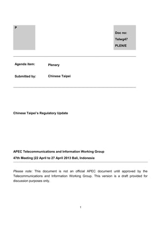 P
Doc no:
Telwg47
PLEN/E

Agenda item:

Plenary

Submitted by:

Chinese Taipei

Chinese Taipei’s Regulatory Update

APEC Telecommunications and Information Working Group
47th Meeting |22 April to 27 April 2013 Bali, Indonesia

Please note: This document is not an official APEC document until approved by the
Telecommunications and Information Working Group. This version is a draft provided for
discussion purposes only.

1

 