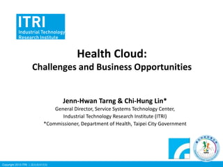 Health Cloud:
Challenges and Business Opportunities

Jenn-Hwan Tarng & Chi-Hung Lin*
General Director, Service Systems Technology Center,
Industrial Technology Research Institute (ITRI)
*Commissioner, Department of Health, Taipei City Government

Copyright 2013 ITRI 工業技術研究院

 