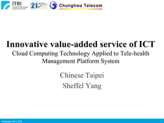 Innovative value-added service of ICT
Cloud Computing Technology Applied to Tele-health
Management Platform System

Chinese Taipei
Sheffel Yang

Copyright 2012 ITRI

1

 