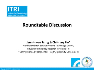 Roundtable Discussion

Jenn-Hwan Tarng & Chi-Hung Lin*
General Director, Service Systems Technology Center,
Industrial Technology Research Institute (ITRI)
*Commissioner, Department of Health, Taipei City Government

Copyright 2013 ITRI 工業技術研究院

 