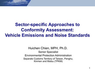 Sector-specific Approaches to Conformity Assessment: Vehicle Emissions and Noise Standards Huichen Chien, MPH, Ph.D.   Senior Specialist Environmental Protection Administration Separate Customs Territory of Taiwan, Penghu, Kinmen and Matsu (TPKM) 