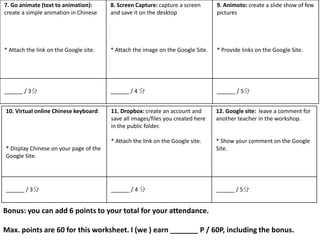 7. Go animate (text to animation):      8. Screen Capture: capture a screen      9. Animoto: create a slide show of few
create a simple animation in Chinese    and save it on the desktop               pictures




* Attach the link on the Google site.   * Attach the image on the Google Site.   * Provide links on the Google Site.




______ / 3分                             ______ / 4 分                             ______ / 5分


10. Virtual online Chinese keyboard:    11. Dropbox: create an account and       12. Google site: leave a comment for
                                        save all images/files you created here   another teacher in the workshop.
                                        in the public folder.

                                        * Attach the link on the Google site.    * Show your comment on the Google
* Display Chinese on your page of the                                            Site.
Google Site.




______ / 3分                             ______ / 4 分                             ______ / 5分


Bonus: you can add 6 points to your total for your attendance.

Max. points are 60 for this worksheet. I (we ) earn _______ P / 60P, including the bonus.
 