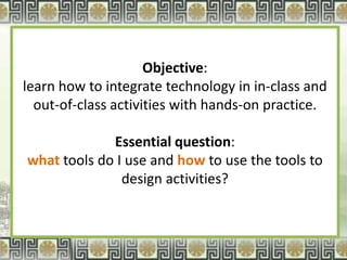 Objective:
learn how to integrate technology in in-class and
  out-of-class activities with hands-on practice.

             Essential question:
what tools do I use and how to use the tools to
               design activities?
 