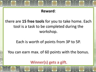 Reward:

there are 15 free tools for you to take home. Each
    tool is a task to be completed during the
                     workshop.

      Each is worth of points from 3P to 5P.

 You can earn max. of 60 points with the bonus.

              Winner(s) gets a gift.
 