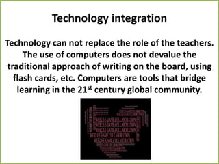Technology integration
Technology can not replace the role of the teachers.
      The use of computers does not devalue the
 traditional approach of writing on the board, using
   flash cards, etc. Computers are tools that bridge
    learning in the 21st century global community.
 