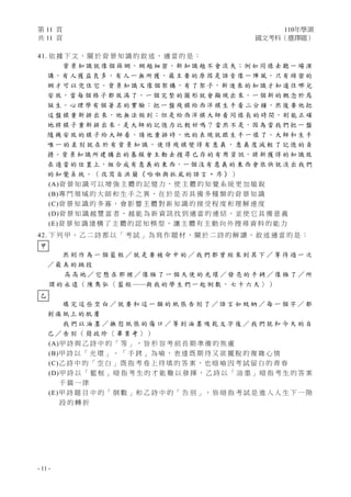 第 11 頁 110年學測
共 11 頁 國文考科（選擇題）
- 11 -
41. 依 據 下 文 ， 關 於 背 景 知 識 的 敘 述 ， 適 當 的 是 ：
背 景 知 識 就 像 個 篩 網，網 越 細 密，新 知 識 越 不 會 流 失；例 如 同 樣 去 聽 一 場 演
講，有 人 獲 益 良 多，有 人 一 無 所 獲，最 主 要 的 原 因 是 語 音 像 一 陣 風，只 有 綿 密 的
網 才 可 以 兜 住 它。背 景 知 識 又 像 個 架 構，有 了 架 子，新 進 來 的 知 識 才 知 道 往 哪 兒
安 放，當 每 個 格 子 都 放 滿 了，一 個 完 整 的 圖 形 就 會 顯 現 出 來，一 個 新 的 概 念 於 焉
誕 生。心 理 學 有 個 著 名 的 實 驗：把 一 盤 殘 棋 給 西 洋 棋 生 手 看 二 分 鐘，然 後 要 他 把
這 盤 棋 重 新 排 出 來，他 無 法 做 到；但 是 給 西 洋 棋 大 師 看 同 樣 長 的 時 間， 則 能 正 確
地 將 棋 子 重 新 排 出 來。是 大 師 的 記 憶 力 比 較 好 嗎 ？ 當 然 不 是，因 為 當 我 們 把 一 盤
隨 機 安 放 的 棋 子 給 大 師 看，請 他 重 排 時，他 的 表 現 就 跟 生 手 一 樣 了。大 師 和 生 手
唯 一 的 差 別 就 在 於 有 背 景 知 識 ， 使 得 殘 棋 變 得 有 意 義 ， 意 義 度 減 輕 了 記 憶 的 負
擔。背 景 知 識 所 建 構 出 的 基 模 會 主 動 去 搜 尋 已 存 的 有 用 資 訊，將 新 獲 得 的 知 識 放
在 適 當 的 位 置 上，組 合 成 有 意 義 的 東 西，一 個 沒 有 意 義 的 東 西 會 很 快 就 淡 出 我 們
的 知 覺 系 統 。 （ 改 寫 自 洪 蘭 《 哈 啦 與 抓 虱 的 語 言 ‧ 序 》 ）
(A)背 景 知 識 可 以 增 強 主 體 的 記 憶 力 ， 使 主 體 的 知 覺 系 統 更 加 敏 銳
(B)專 門 領 域 的 大 師 和 生 手 之 異 ， 在 於 是 否 具 備 多 種 類 的 背 景 知 識
(C)背 景 知 識 的 多 寡 ， 會 影 響 主 體 對 新 知 識 的 接 受 程 度 和 理 解 速 度
(D)背 景 知 識 越 豐 富 者 ， 越 能 為 新 資 訊 找 到 適 當 的 連 結 ， 並 使 它 具 備 意 義
(E)背 景 知 識 建 構 了 主 體 的 認 知 模 型 ， 讓 主 體 有 主 動 向 外 搜 尋 資 料 的 能 力
42. 下 列 甲 、 乙 二 詩 都 以 「 考 試 」 為 寫 作 題 材 ， 關 於 二 詩 的 解 讀 ， 敘 述 適 當 的 是 ：
然 則 作 為 一 個 籃 框 ／ 就 是 要 被 命 中 的 ／ 我 們 都 曾 經 來 到 其 下 ／ 等 待 過 一 次
／ 最 美 的 跳 投
高 高 地 ／ 它 懸 在 那 裡 ／ 像 極 了 一 個 天 使 的 光 環 ／ 發 亮 的 手 銬 ／ 像 極 了 ／ 所
謂 的 永 遠 （ 陳 雋 弘 〈 籃 框 ──與 我 的 學 生 們 一 起 倒 數 ， 七 十 六 天 〉 ）
填 完 這 些 空 白 ／ 就 要 和 這 一 類 的 紙 張 告 別 了 ／ 語 言 如 蚊 蚋 ／ 每 一 個 字 ／ 都
刺 痛 紙 上 的 肌 膚
我 們 以 油 墨 ／ 撫 慰 紙 張 的 傷 口 ／ 等 到 油 墨 吸 乾 文 字 後 ／ 我 們 就 和 今 天 的 自
己 ／ 告 別 （ 簡 政 珍 〈 畢 業 考 〉 ）
(A)甲 詩 與 乙 詩 中 的 「 等 」 ， 皆 形 容 考 前 長 期 準 備 的 焦 慮
(B)甲 詩 以 「 光 環 」 、 「 手 銬 」 為 喻 ， 表 達 既 期 待 又 欲 擺 脫 的 複 雜 心 情
(C)乙 詩 中 的 「 空 白 」 既 指 考 卷 上 待 填 的 答 案 ， 也 暗 喻 因 考 試 留 白 的 青 春
(D)甲 詩 以 「 籃 框 」 暗 指 考 生 的 才 能 難 以 發 揮 ， 乙 詩 以 「 油 墨 」 暗 指 考 生 的 答 案
千 篇 一 律
(E)甲 詩 題 目 中 的「 倒 數 」和 乙 詩 中 的「 告 別 」， 皆 暗 指 考 試 是 進 入 人 生 下 一 階
段 的 轉 折
甲
乙
 