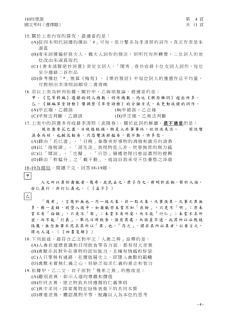 110年學測 第 4 頁
國文考科（選擇題） 共 11 頁
- 4 -
15. 關 於 上 表 內 容 的 探 究 ， 最 適 當 的 是 ：
(A)從 四 本 明 代 詞 選 的 備 註「 #」可 知，部 分 繫 名 為 李 清 照 的 詞 作，真 正 作 者 是 朱
淑 真
(B)南 宋 詞 選 偏 好 孫 夫 人 、 魏 夫 人 詞 作 的 情 況 ， 到 明 代 有 所 轉 變 ， 二 位 詞 人 的 地
位 改 由 朱 淑 真 取 代
(C)《 唐 宋 諸 賢 絕 妙 詞 選 》肯 定 女 詞 人，「 閨 秀 」卷 共 收 錄 十 位 女 詞 人 詞 作，每 位
至 少 選 錄 二 首 作 品
(D)參 考 備 註「 *」推 算《 梅 苑 》、《 樂 府 雅 詞 》中 每 位 詞 人 的 獲 選 作 品 平 均 量 ，
可 對 照 出 李 清 照 詞 頗 受 二 書 青 睞
16. 若 以 上 表 為 研 判 依 據 ， 關 於 甲 、 乙 兩 項 推 論 ， 最 適 當 的 是 ：
甲 、 《 花 草 粹 編 》 選 錄 的 詞 人 總 數 、 詞 作 總 數 ， 均 比 《 樂 府 雅 詞 》 超 出 許 多 。
乙 、 《 類 編 草 堂 詩 餘 》 僅 調 整 《 草 堂 詩 餘 》 的 分 類 方 式 ， 未 更 動 收 錄 的 詞 作 。
(A)甲 正 確 ， 乙 錯 誤 (B)甲 錯 誤 ， 乙 正 確
(C)甲 無 法 判 斷 ， 乙 錯 誤 (D)甲 正 確 ， 乙 無 法 判 斷
17. 上 表 中 的 詞 選 多 有 收 錄 李 清 照 〈 武 陵 春 〉
。 關 於 此 詞 的 解 讀 ， 最 不 適 當 的 是 ：
風 住 塵 香 花 已 盡，日 晚 倦 梳 頭。物 是 人 非 事 事 休，欲 語 淚 先 流。 聞 說 雙
溪 春 尚 好 ， 也 擬 泛 輕 舟 。 只 恐 雙 溪 舴 艋 舟 ， 載 不 動 、 許 多 愁 。
(A)藉 由 「 花 已 盡 」 、 「 日 晚 」 象 徵 美 好 事 物 的 凋 逝 和 歲 月 的 滄 桑
(B)以 「 倦 梳 頭 」 、 「 淚 先 流 」 表 現 物 是 人 非 、 世 事 無 常 的 無 力 感
(C)以 「 聞 說 」 、 「 也 擬 」 、 「 只 恐 」 層 遞 表 現 出 愈 益 濃 烈 的 遊 興
(D)藉 由 「 舴 艋 舟 」 之 「 載 不 動 」 ， 述 說 自 我 承 受 不 住 憂 愁 之 深 重
18-19為 題 組 。 閱 讀 下 文 ， 回 答 18-19題 。
人 之 所 以 異 於 禽 獸 者，幾 希。庶 民 去 之，君 子 存 之。舜 明 於 庶 物，察 於 人 倫，
由 仁 義 行 ， 非 行 仁 義 也 。 （ 《 孟 子 》 ）
「 幾 希 」， 言 幾 於 無 也， 乃 一 線 之 象 ， 非 一 點 之 象 ， 凡 事 俱 異 。凡 事 之 異 無
多 ， 稍 一 差 錯 ， 則 墮 入 彼 中 。 如 禽 獸 亦 未 嘗 不 知「 庶 物 」， 只 是 不「 明 」； 亦 未
嘗 不 有「 倫 類 」， 只 是 不「 察 」； 未 嘗 不 有 所 愛 ， 而 不 能「 行 仁 」； 未 嘗 不 求 所
宜 ， 而 不 能「 行 義 」。 舉 凡 日 用 飲 食 ， 俱 有 異 處 ， 而 俱 差 不 遠 ， 此 其 所 以 必 戰 兢
惕 厲，無 念 無 事 不 思 求 其 所 以「 異 」也。「 存 之 」，謂 存 其 所 以 異 者，以 要 言 之，
謂 之 人 道 。 （ 《 四 書 箋 解 》 ）
18. 下 列 敘 述 ， 最 符 合 乙 文 對 甲 文 「 人 禽 之 辨 」 詮 釋 的 是 ：
(A)人 禽 在 道 德 意 識 和 日 用 飲 食 等 各 方 面 ， 都 有 很 大 差 異
(B)禽 獸 亦 具 對 外 在 事 物 的 認 知 能 力 ， 且 擁 有 情 感 和 好 惡
(C)人 只 要 稍 有 過 錯 ， 在 價 值 層 次 上 ， 即 墮 入 禽 獸 的 範 疇
(D)禽 獸 未 嘗 無 仁 義 之 心 ， 但 缺 乏 追 求 仁 義 的 意 志 和 智 力
19. 依 據 甲 、 乙 二 文 ， 君 子 面 對 「 幾 希 之 異 」 的 態 度 是 ：
(A)嚴 別 差 異 ， 彰 示 人 道 的 尊 嚴 和 價 值
(B)存 同 去 異 ， 建 立 物 我 共 同 遵 循 的 仁 義 準 則
(C)異 中 求 同 ， 探 索 萬 物 在 紛 殊 表 象 下 的 共 同 本 質
(D)尊 重 差 異 ， 體 認 萬 物 平 等 ， 脫 離 以 人 為 本 位 的 思 考
甲
乙
 