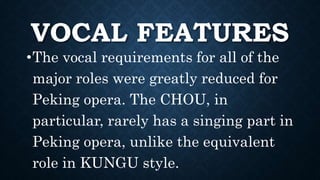VOCAL FEATURES
•The vocal requirements for all of the
major roles were greatly reduced for
Peking opera. The CHOU, in
particular, rarely has a singing part in
Peking opera, unlike the equivalent
role in KUNGU style.
 