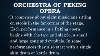 ORCHESTRA OF PEKING
OPERA
•It comprises about eight musicians sitting
on stools in the far-corner of the stage.
Each performance in a Peking opera
begins with the ta-o and slag-lo, a small
and large gong and cymbals. In some
performances they also start with a single
skin drum or kettle drum.
 