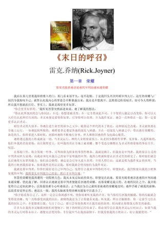 《《《《末日的呼召末日的呼召末日的呼召末日的呼召》》》》
雷克.乔纳(Rick.Joyner)
第一章第一章第一章第一章 荣耀荣耀荣耀荣耀
那荣光随着祂讲述祂的审判而越来越荣耀
我站在那儿望着我即将推入的门，那门看来很平凡，毫不起眼。于是我回头再次环顾审判大厅，这里的荣耀与广
阔仍令我惊叹不已。就算在此我内心的罪恶会不断暴露出来，我还是不想离开。虽然那过程很痛苦，却可令人得释放，
所以我不想就此打住。事实上，我就是渴望更多知罪。
“你会更多知罪的。”我听见智慧突然插进来说，祂了解我的想法：
“你在此所找到的会与你同在，不过，你想要被改变，不一定非得来此不可，十字架的大能足以改变你。你可以天
天经历在此所经历到的，圣灵来便是要使你知罪，引导你明白真理，并为我作见证。祂会一直和你在一起，你一定要
更多认识圣灵。
相信圣灵的人很多，容祂住进生命里的却少之又少。随着这个世代的末了将近，这种情况会改观。圣灵就快要在
全地上运行，一如祂起初所做的。祂将要拿走蔓延各地的混乱与困惑，并在一切混乱与困惑之中，带出满有荣耀的、
新造的人。你将要进入那时候，到那时祂将不断地行奇事，世人都将因祂的作为而满心敬畏。
祂将透过我的百姓成就这一切，当圣灵运行，神的儿女将要说预言，从老到少都将作异梦、见异象。凡我所做的，
他们奉我的名也要做，而且做得更大，好叫我的名在全地上被荣耀。整个受造万物都在为圣灵所将要做的事而劳苦、
叹息。
在那扇门里，你会发现一些事，可帮助你为将来的事预作准备。我就是救主，但我也是审判者。我将要以公义的
审判者向世人显现，而我必须先从我自己的家中显明我的审判。我的百姓就快要认识圣灵里的相交了，那时他们就会
认识祂使人知罪的能力。他们也会晓得，祂总是会引导人进入真理，并使人得自由，这就是那为我作见证的真理。当
我的百姓到我面前来，按着我所是的认识我，那时我就会使用他们为我作见证。
我就是那审判者，但你们最好是自己审判自己，免得非让我来审判你们不可。即便如此，我仍快要向我的百姓恢
复我的审判，我将要先审判我自己的家，然后才审判全地。”
智慧的荣耀使我周遭的一切黯然失色，我从未见过如此的荣光，即便是在此地。那荣光随着祂讲述祂的审判而越
来越荣耀。借此我了解，因着认识祂就是那审判者便能看到祂的荣耀，而那荣耀是最大的。在祂的同在之中，我开始
觉得自己是如此渺小，以致我很难专心听祂说话。正当我以为自己就快要被祂的荣耀淹没时，祂伸手碰了碰我的前额，
虽温柔却是坚定的。祂这么一做，我的头脑就变得清晰而能集中注意力了。
“你开始看你自己了，这样一定会让你困惑不明，使你很难听见我的声音。每当你经历到我的触摸，你的头脑就会
变得更清晰。每一次你感受到我的同在，就晓得我是为了让你能看见我、听见我，所以才触摸你。你一定要学习住在
我的同在之中，不要想着自我、专注于自己，那只会导致你离开在我里面的真理，转向那在你堕落天性里的虚谎。
许多人在我的圣灵触摸到他们时便倒下，倒下的时候已经结束了，你必须学会在我的圣灵运行时站立，如果当我
的圣灵运行时你未站立，祂便无法使用你。非信徒应当在我面前倒下，但我需要我的百姓站立，好让我能使用。”
 