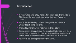 Introduction
 If you walked into a toy store a few years ago, there’d be a
70% chance for you to pick up a toy that says “Made In
China”.
 This is because every 7 out of 10 toys were a “Made in
China” tag sticking out of it.
 Indian toy makers were not even in the picture.
 It was pretty disappointing for a region that made toys for a
region that boasted a rich history in toymaking, dating back
to the Indus Valley civilization, this was a bit of a shame.
 Now we’ll be looking more into this topic.
 