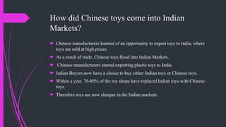 How did Chinese toys come into Indian
Markets?
 Chinese manufacturers learned of an opportunity to export toys to India, where
toys are sold at high prices.
 As a result of trade, Chinese toys flood into Indian Markets.
 Chinese manufacturers started exporting plastic toys to India.
 Indian Buyers now have a choice to buy either Indian toys or Chinese toys.
 Within a year, 70-80% of the toy shops have replaced Indian toys with Chinese
toys.
 Therefore toys are now cheaper in the Indian markets.
 