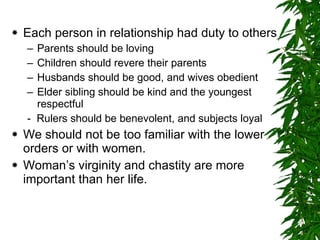 Each person in relationship had duty to others Parents should be loving Children should revere their parents Husbands should be good, and wives obedient Elder sibling should be kind and the youngest respectful -  Rulers should be benevolent, and subjects loyal We should not be too familiar with the lower orders or with women. Woman’s virginity and chastity are more important than her life. 