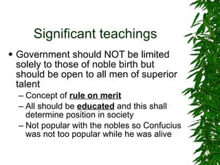 Significant teachings Government should NOT be limited solely to those of noble birth but should be open to all men of superior talent Concept of  rule on merit All should be  educated  and this shall determine position in society Not popular with the nobles so Confucius was not too popular while he was alive 