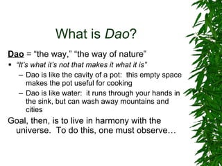 What is  Dao ? Dao  = “the way,” “the way of nature” “ It’s what it’s not that makes it what it is” Dao is like the cavity of a pot:  this empty space makes the pot useful for cooking Dao is like water:  it runs through your hands in the sink, but can wash away mountains and cities Goal, then, is to live in harmony with the universe.  To do this, one must observe… 